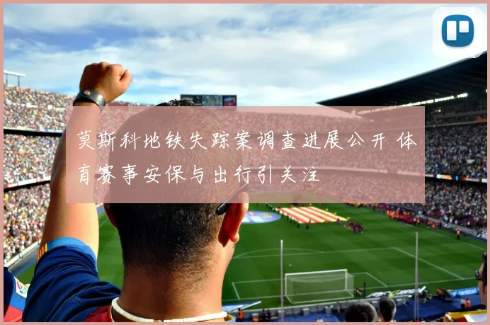 莫斯科地铁失踪案调查进展公开 体育赛事安保与出行引关注