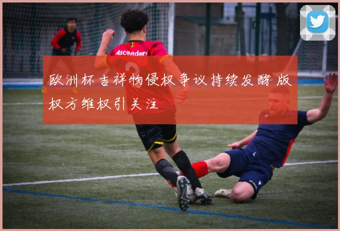 欧洲杯吉祥物侵权争议持续发酵 版权方维权引关注