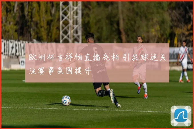 欧洲杯吉祥物直播亮相 引发球迷关注赛事氛围提升