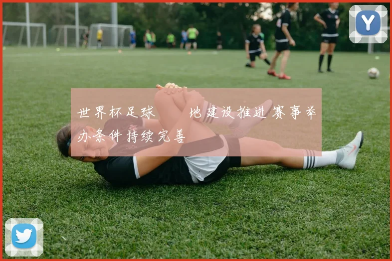 世界杯足球賽場地建设推进 赛事举办条件持续完善
