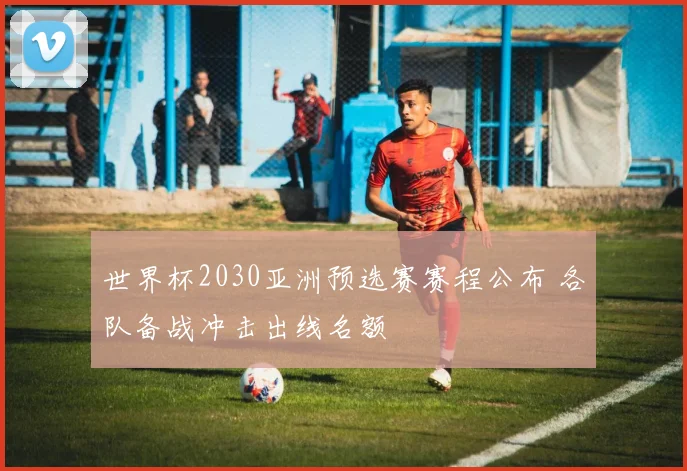 世界杯2030亚洲预选赛赛程公布 各队备战冲击出线名额