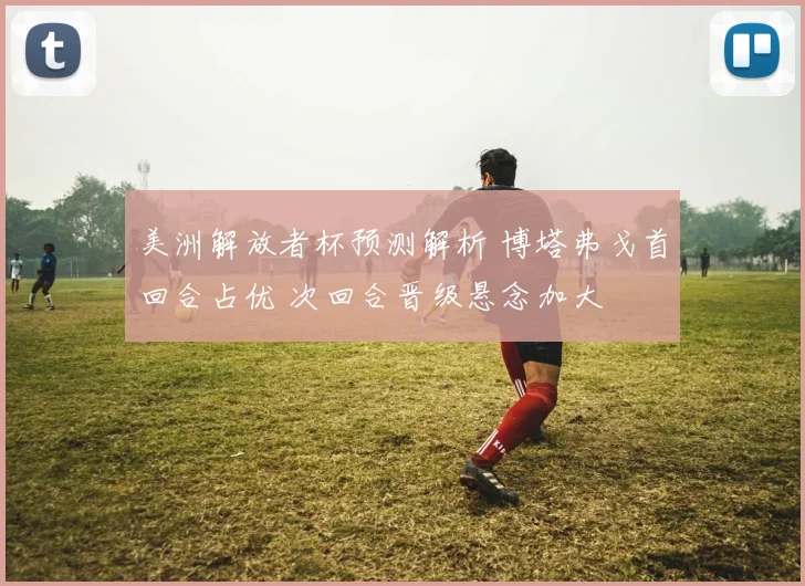 美洲解放者杯预测解析 博塔弗戈首回合占优 次回合晋级悬念加大