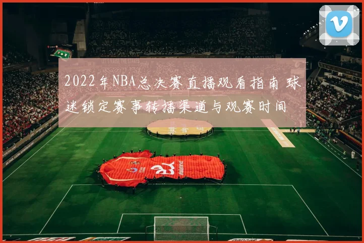 2022年NBA总决赛直播观看指南 球迷锁定赛事转播渠道与观赛时间