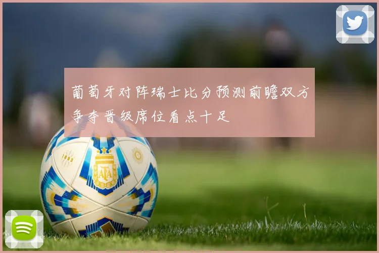 葡萄牙对阵瑞士比分预测前瞻双方争夺晋级席位看点十足