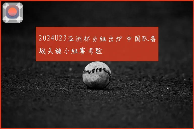 2024U23亚洲杯分组出炉 中国队备战关键小组赛考验