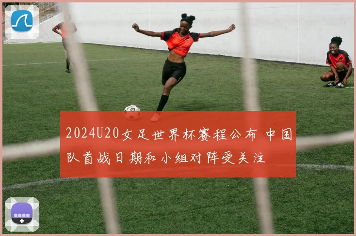 2024U20女足世界杯赛程公布 中国队首战日期和小组对阵受关注