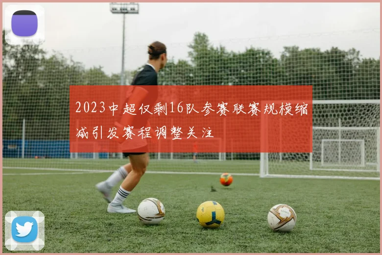 2023中超仅剩16队参赛联赛规模缩减引发赛程调整关注