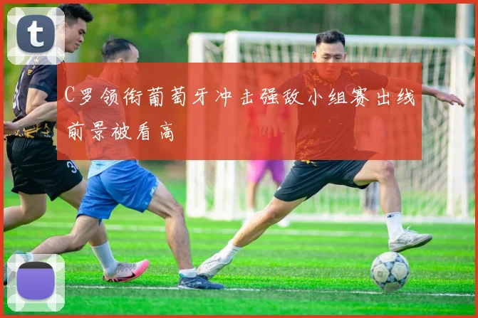 C罗领衔葡萄牙冲击强敌小组赛出线前景被看高