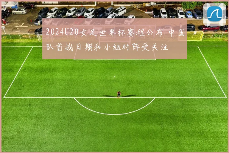 2024U20女足世界杯赛程公布 中国队首战日期和小组对阵受关注