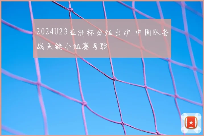 2024U23亚洲杯分组出炉 中国队备战关键小组赛考验
