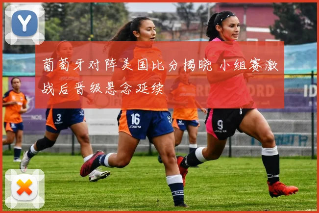 葡萄牙对阵美国比分揭晓 小组赛激战后晋级悬念延续